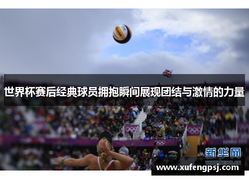 世界杯赛后经典球员拥抱瞬间展现团结与激情的力量